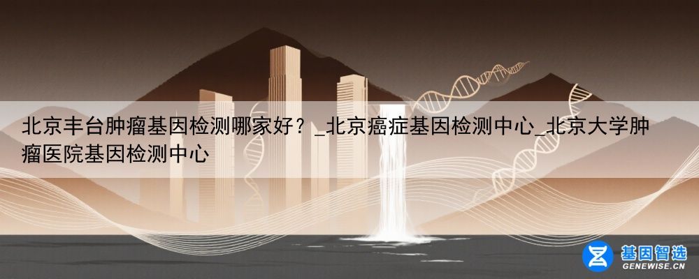 北京丰台肿瘤基因检测哪家好？_北京癌症基因检测中心_北京大学肿瘤医院基因检测中心