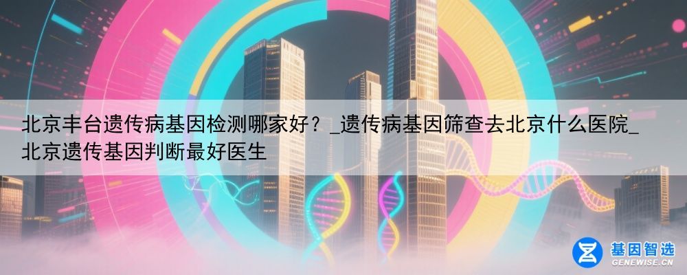 北京丰台遗传病基因检测哪家好？_遗传病基因筛查去北京什么医院_北京遗传基因判断最好医生