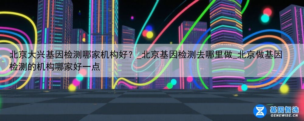 北京大兴基因检测哪家机构好？_北京基因检测去哪里做_北京做基因检测的机构哪家好一点