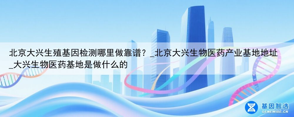 北京大兴生殖基因检测哪里做靠谱？_北京大兴生物医药产业基地地址_大兴生物医药基地是做什么的