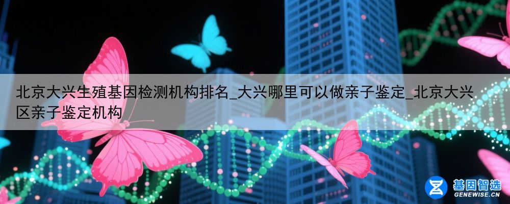 北京大兴生殖基因检测机构排名_大兴哪里可以做亲子鉴定_北京大兴区亲子鉴定机构