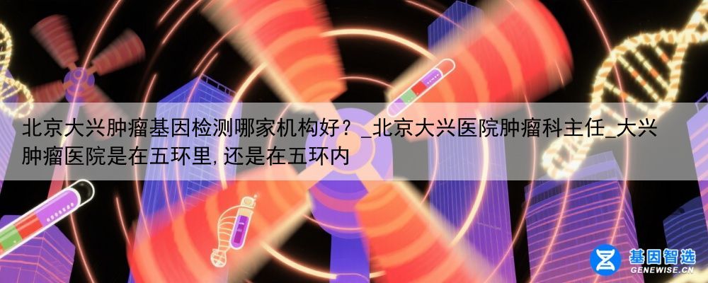 北京大兴肿瘤基因检测哪家机构好？_北京大兴医院肿瘤科主任_大兴肿瘤医院是在五环里,还是在五环内