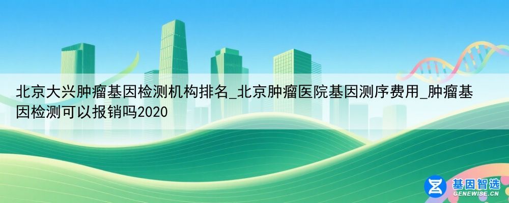 北京大兴肿瘤基因检测机构排名_北京肿瘤医院基因测序费用_肿瘤基因检测可以报销吗2020