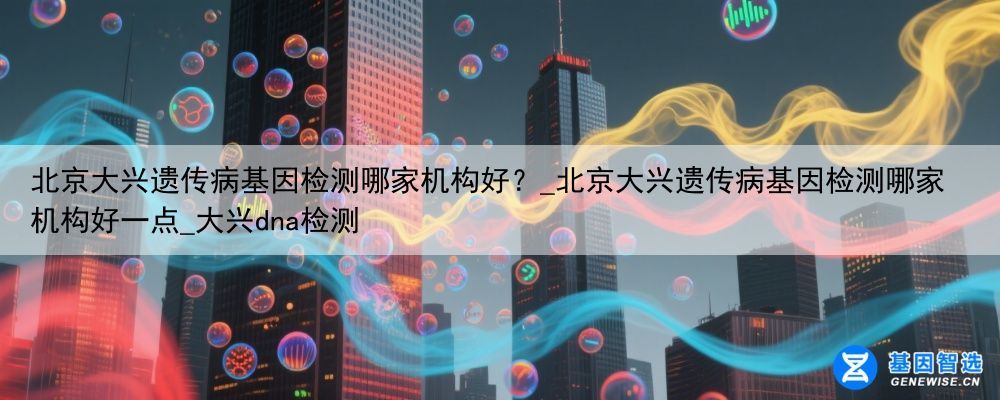 北京大兴遗传病基因检测哪家机构好？_北京大兴遗传病基因检测哪家机构好一点_大兴dna检测