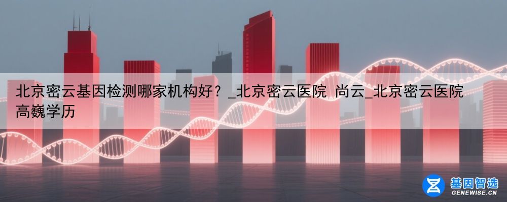 北京密云基因检测哪家机构好？_北京密云医院 尚云_北京密云医院高巍学历