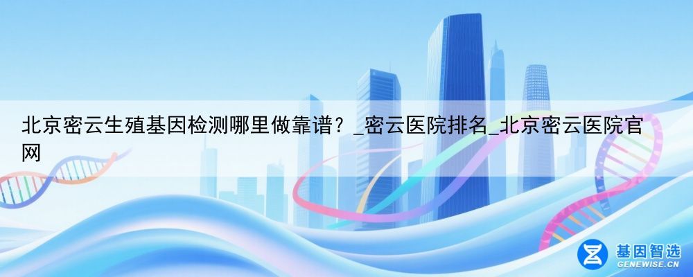 北京密云生殖基因检测哪里做靠谱？_密云医院排名_北京密云医院官网