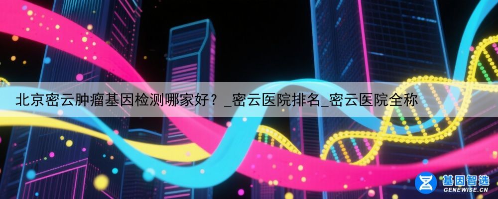北京密云肿瘤基因检测哪家好？_密云医院排名_密云医院全称