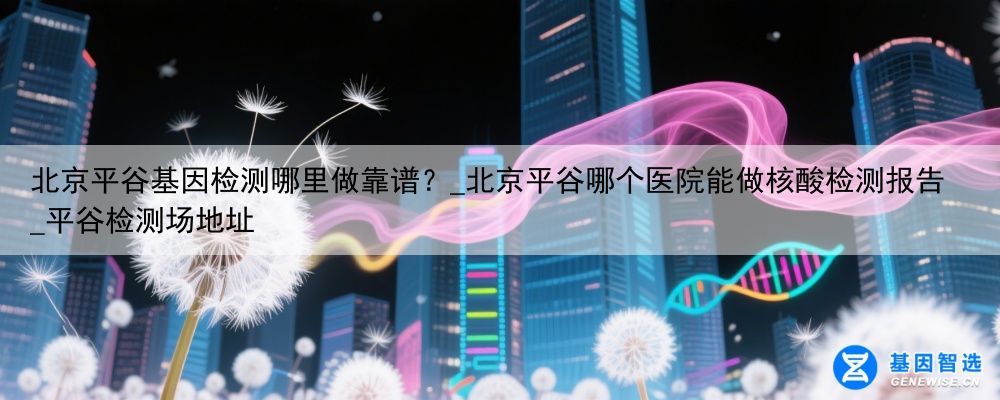 北京平谷基因检测哪里做靠谱？_北京平谷哪个医院能做核酸检测报告_平谷检测场地址