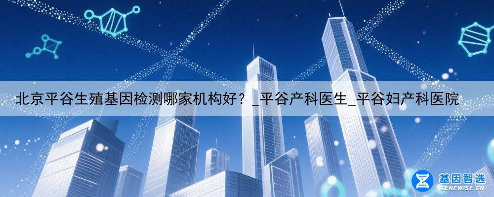 北京平谷生殖基因检测哪家机构好？_平谷产科医生_平谷妇产科医院