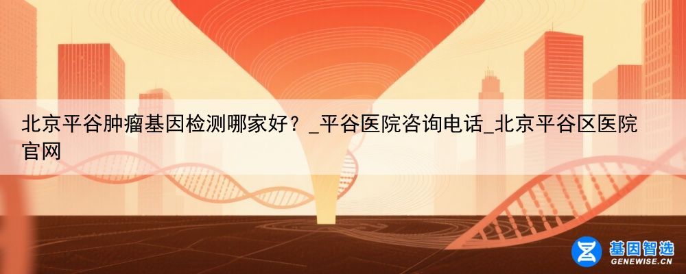 北京平谷肿瘤基因检测哪家好？_平谷医院咨询电话_北京平谷区医院官网