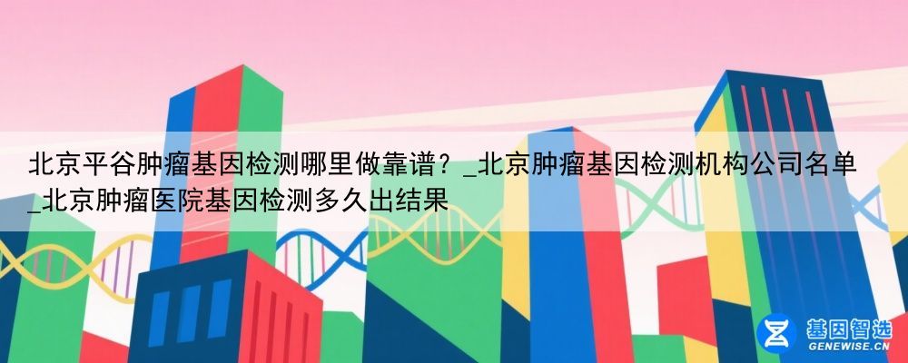 北京平谷肿瘤基因检测哪里做靠谱？_北京肿瘤基因检测机构公司名单_北京肿瘤医院基因检测多久出结果
