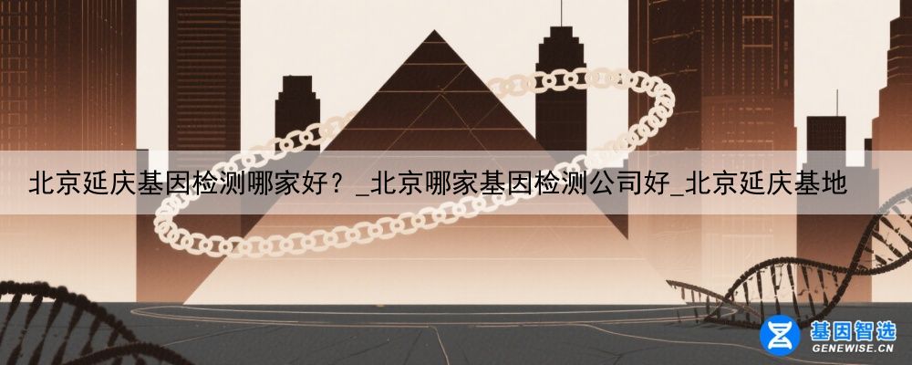 北京延庆基因检测哪家好？_北京哪家基因检测公司好_北京延庆基地