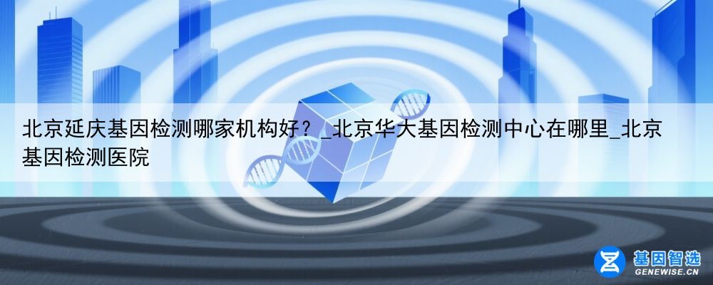 北京延庆基因检测哪家机构好？_北京华大基因检测中心在哪里_北京基因检测医院