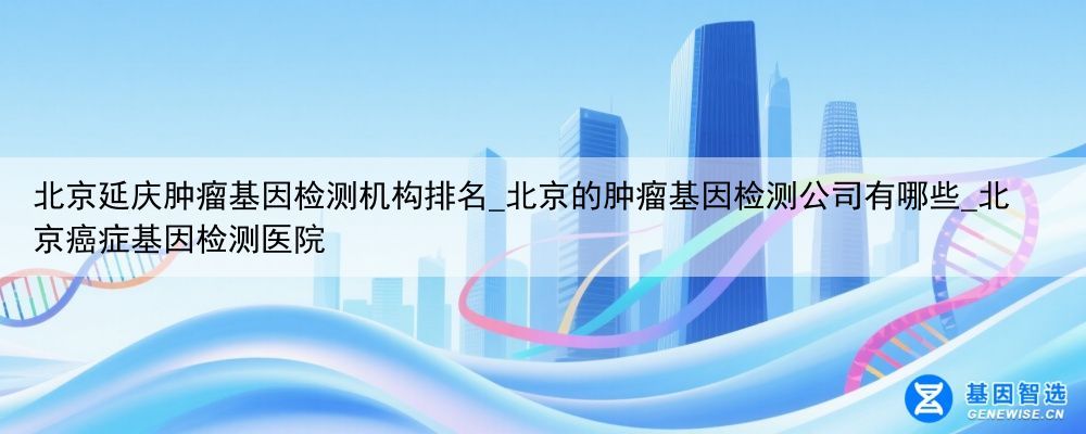 北京延庆肿瘤基因检测机构排名_北京的肿瘤基因检测公司有哪些_北京癌症基因检测医院