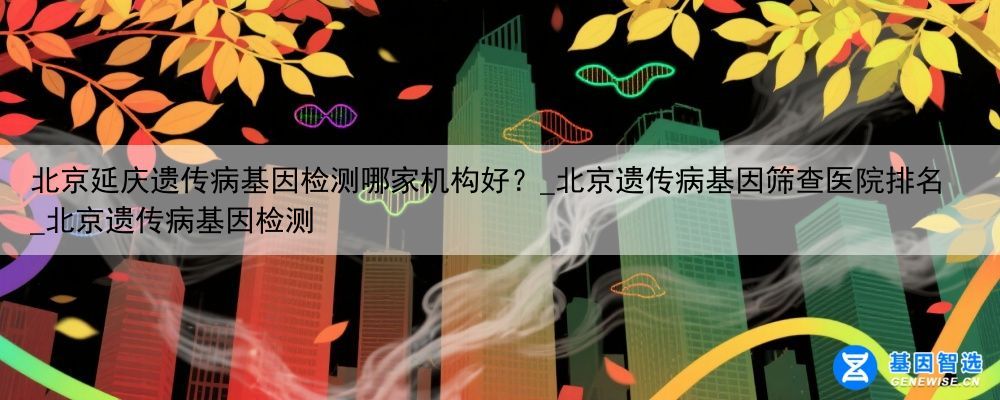 北京延庆遗传病基因检测哪家机构好？_北京遗传病基因筛查医院排名_北京遗传病基因检测