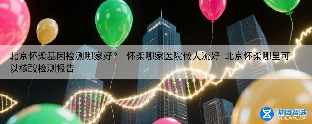 北京怀柔基因检测哪家好？_怀柔哪家医院做人流好_北京怀柔哪里可以核酸检测报告