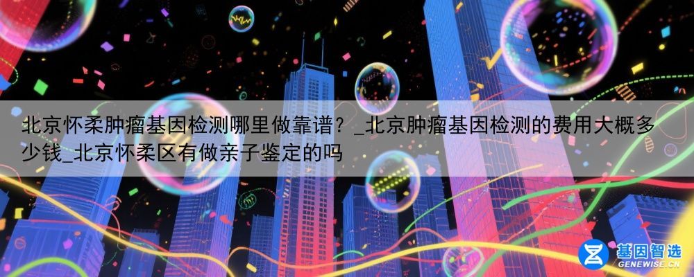北京怀柔肿瘤基因检测哪里做靠谱？_北京肿瘤基因检测的费用大概多少钱_北京怀柔区有做亲子鉴定的吗