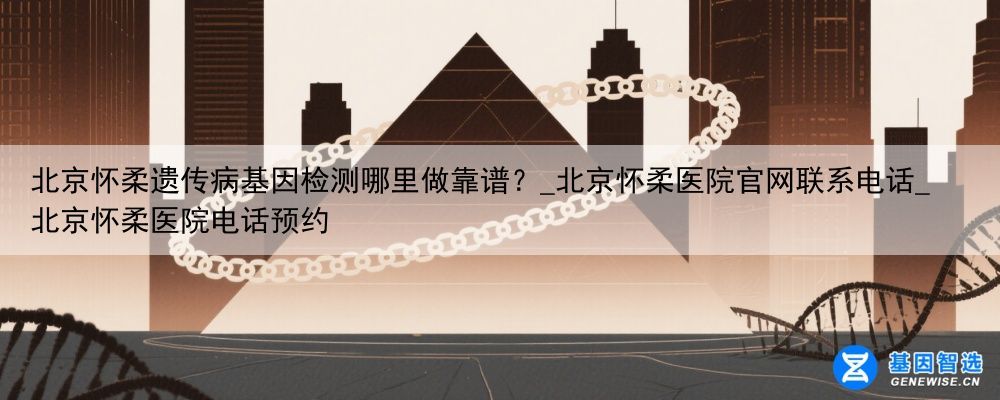 北京怀柔遗传病基因检测哪里做靠谱？_北京怀柔医院官网联系电话_北京怀柔医院电话预约