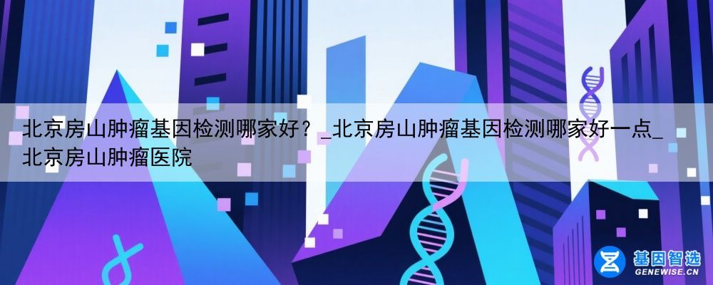北京房山肿瘤基因检测哪家好？_北京房山肿瘤基因检测哪家好一点_北京房山肿瘤医院