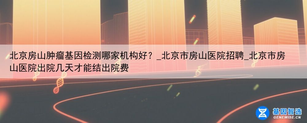 北京房山肿瘤基因检测哪家机构好？_北京市房山医院招聘_北京市房山医院出院几天才能结出院费