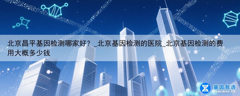北京昌平基因检测哪家好？_北京基因检测的医院_北京基因检测的费用大概多少钱