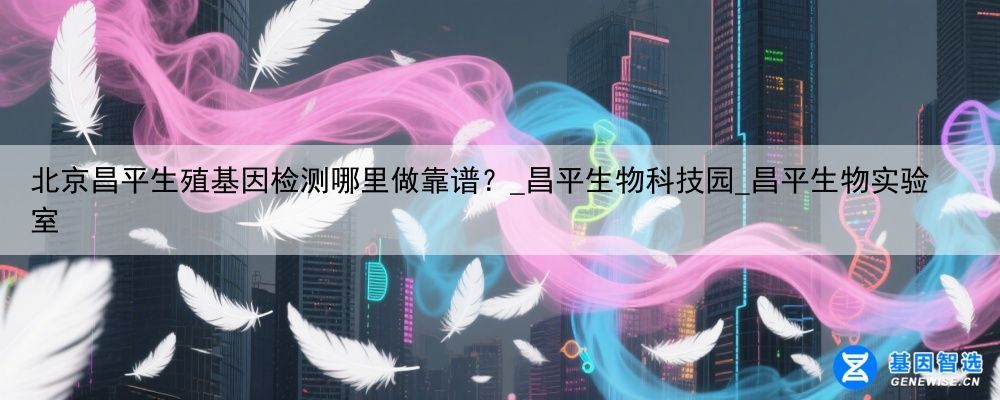 北京昌平生殖基因检测哪里做靠谱？_昌平生物科技园_昌平生物实验室