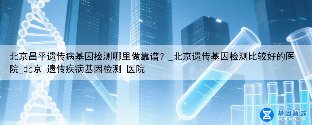 北京昌平遗传病基因检测哪里做靠谱？_北京遗传基因检测比较好的医院_北京 遗传疾病基因检测 医院