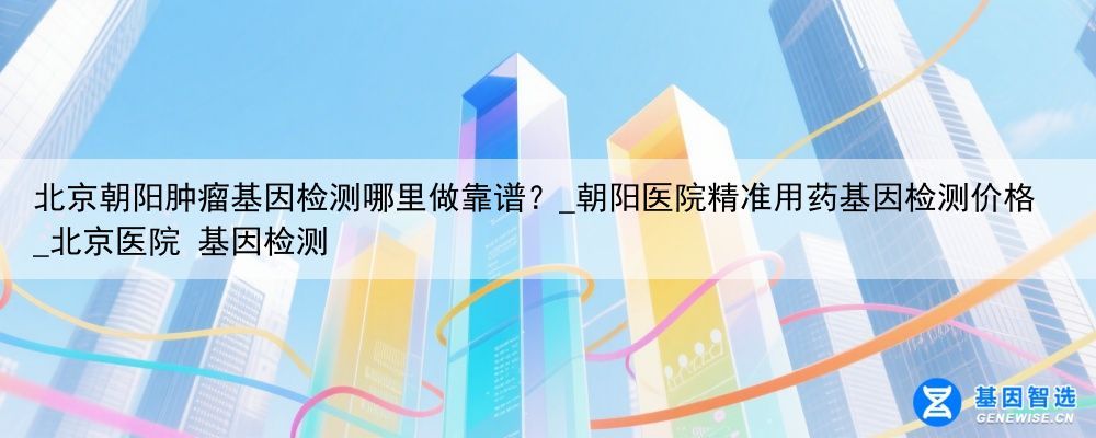 北京朝阳肿瘤基因检测哪里做靠谱？_朝阳医院精准用药基因检测价格_北京医院 基因检测