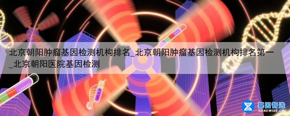 北京朝阳肿瘤基因检测机构排名_北京朝阳肿瘤基因检测机构排名第一_北京朝阳医院基因检测