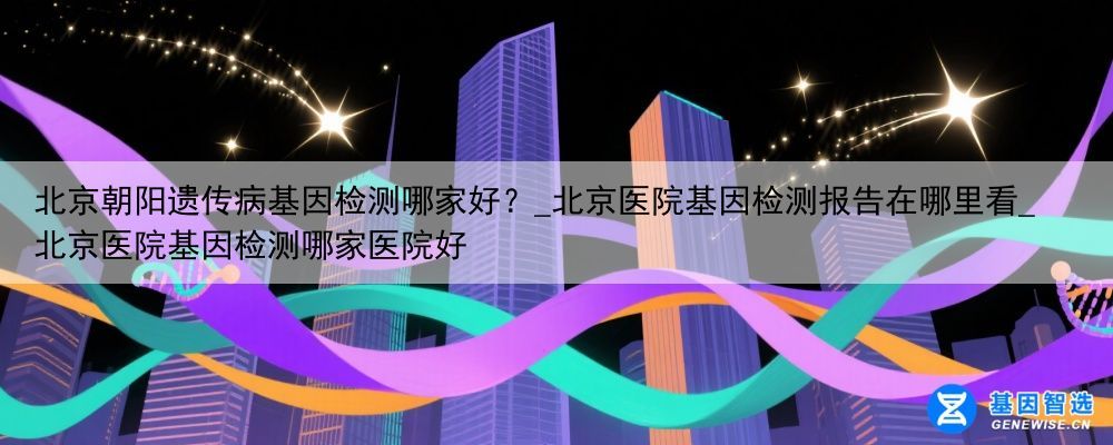 北京朝阳遗传病基因检测哪家好？_北京医院基因检测报告在哪里看_北京医院基因检测哪家医院好