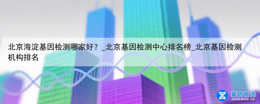 北京海淀基因检测哪家好？_北京基因检测中心排名榜_北京基因检测机构排名