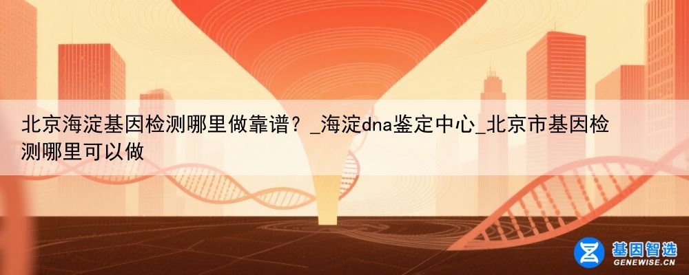 北京海淀基因检测哪里做靠谱？_海淀dna鉴定中心_北京市基因检测哪里可以做