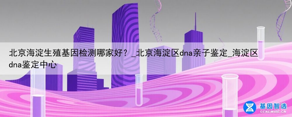 北京海淀生殖基因检测哪家好？_北京海淀区dna亲子鉴定_海淀区dna鉴定中心