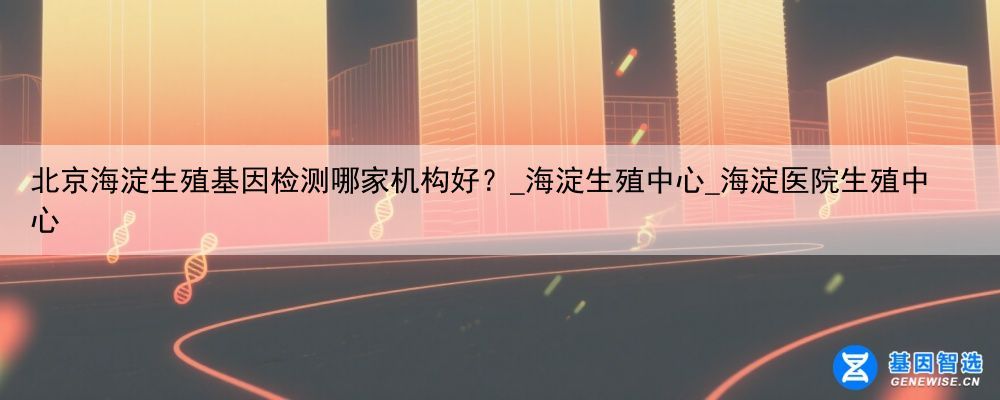 北京海淀生殖基因检测哪家机构好？_海淀生殖中心_海淀医院生殖中心