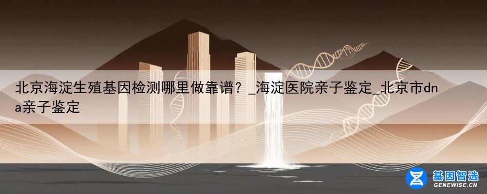 北京海淀生殖基因检测哪里做靠谱?_海淀医院亲子鉴定_北京市dna亲子鉴定
