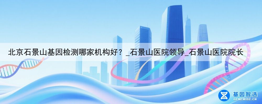 北京石景山基因检测哪家机构好？_石景山医院领导_石景山医院院长