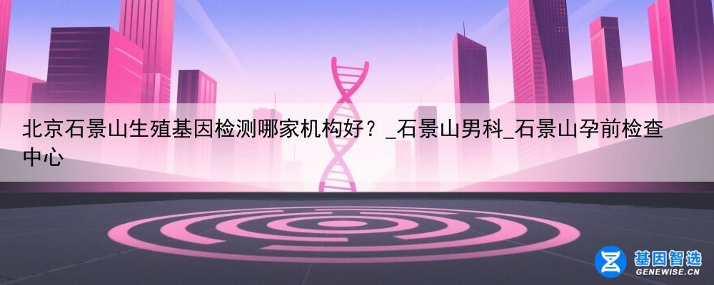 北京石景山生殖基因检测哪家机构好？_石景山男科_石景山孕前检查中心