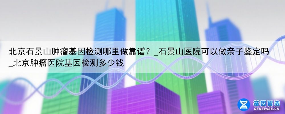 北京石景山肿瘤基因检测哪里做靠谱？_石景山医院可以做亲子鉴定吗_北京肿瘤医院基因检测多少钱