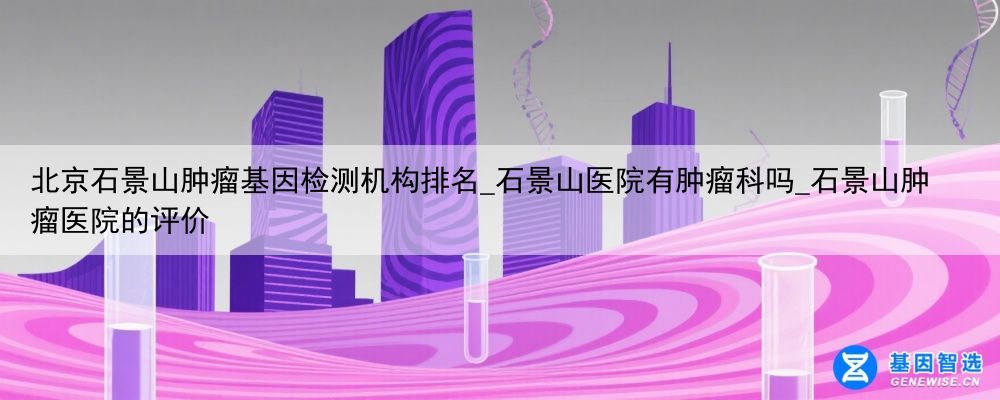 北京石景山肿瘤基因检测机构排名_石景山医院有肿瘤科吗_石景山肿瘤医院的评价