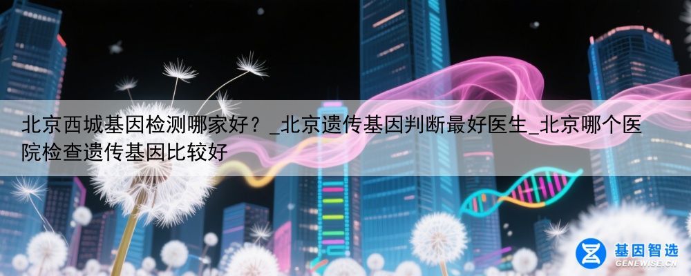 北京西城基因检测哪家好？_北京遗传基因判断最好医生_北京哪个医院检查遗传基因比较好