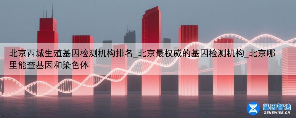 北京西城生殖基因检测机构排名_北京最权威的基因检测机构_北京哪里能查基因和染色体