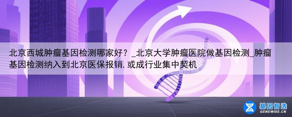 北京西城肿瘤基因检测哪家好？_北京大学肿瘤医院做基因检测_肿瘤基因检测纳入到北京医保报销,或成行业集中契机
