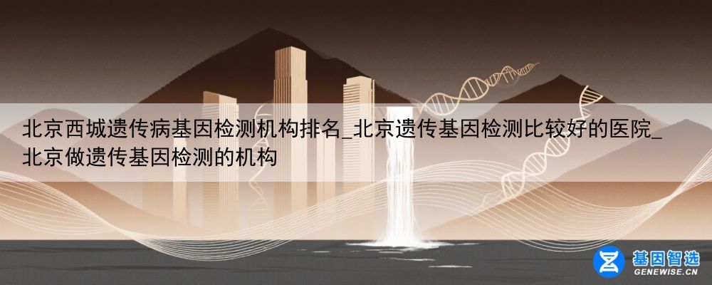 北京西城遗传病基因检测机构排名_北京遗传基因检测比较好的医院_北京做遗传基因检测的机构