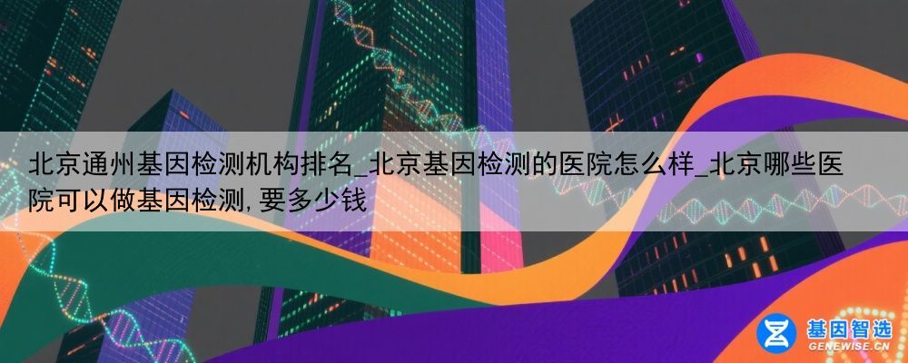 北京通州基因检测机构排名_北京基因检测的医院怎么样_北京哪些医院可以做基因检测,要多少钱