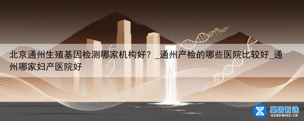 北京通州生殖基因检测哪家机构好？_通州产检的哪些医院比较好_通州哪家妇产医院好