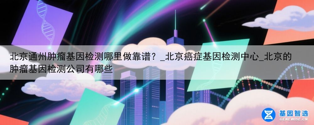 北京通州肿瘤基因检测哪里做靠谱？_北京癌症基因检测中心_北京的肿瘤基因检测公司有哪些