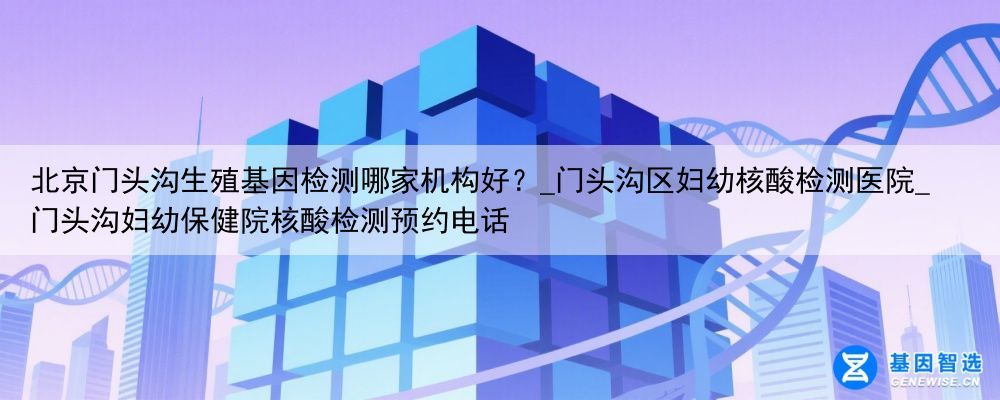 北京门头沟生殖基因检测哪家机构好？_门头沟区妇幼核酸检测医院_门头沟妇幼保健院核酸检测预约电话