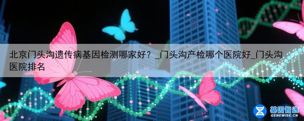 北京门头沟遗传病基因检测哪家好？_门头沟产检哪个医院好_门头沟医院排名