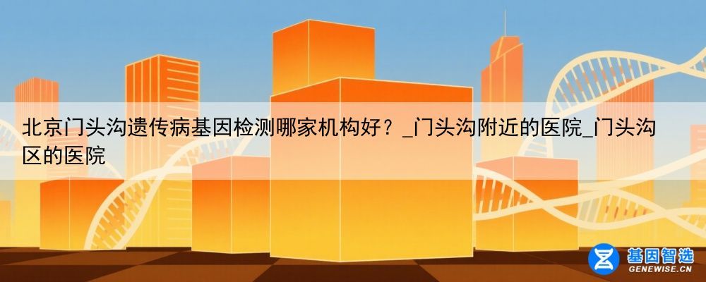 北京门头沟遗传病基因检测哪家机构好?_门头沟附近的医院_门头沟区的医院
