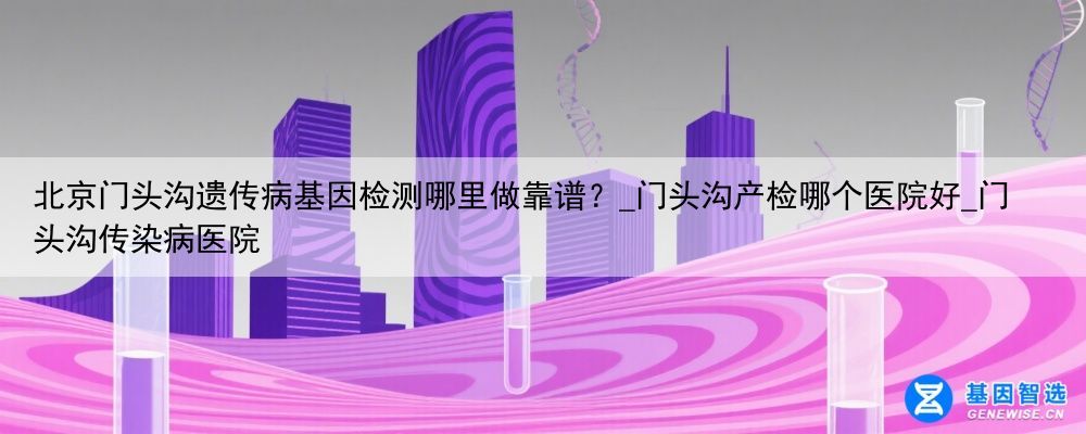 北京门头沟遗传病基因检测哪里做靠谱？_门头沟产检哪个医院好_门头沟传染病医院